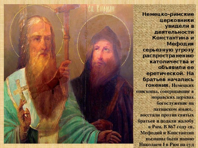  Немецко-римские церковники увидели в деятельности Константина и Мефодия серьезную угрозу распространению католичества и объявили ее еретической. На братьев начались гонения.  Немецких епископы, совершавшие в моравских церквах богослужение на латинском языке, восстали против святых братьев и подали жалобу в Рим. В 867 году св. Мефодий и Константин вызваны были папою Николаем I в Рим на суд для решения этого вопроса.  