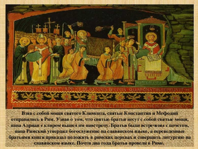 Взяв с собой мощи святого Климента, святые Константин и Мефодий отправились в Рим. Узнав о том, что святые братья несут с собой святые мощи, папа Адриан с клиром вышел им навстречу. Братья были встречены с почетом, папа Римский утвердил богослужение на славянском языке, а переведенные братьями книги приказал положить в римских церквах и совершать литургию на славянском языке. Почти два года братья провели в Риме. 
