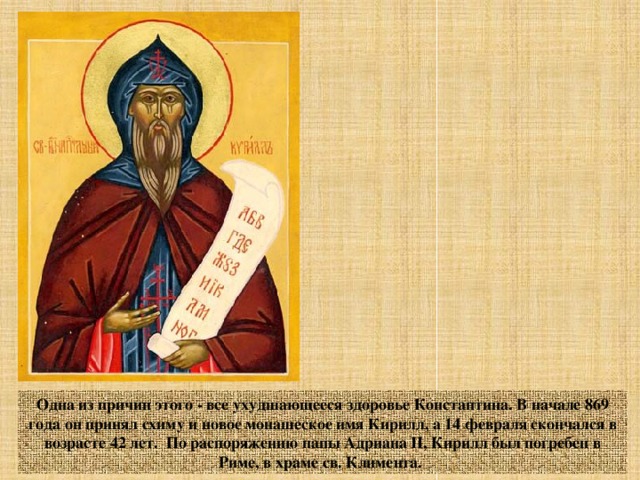 Одна из причин этого - все ухудшающееся здоровье Константина. В начале 869 года он принял схиму и новое монашеское имя Кирилл, а 14 февраля скончался в возрасте 42 лет. По распоряжению папы Адриана II, Кирилл был погребен в Риме, в храме св. Климента. 