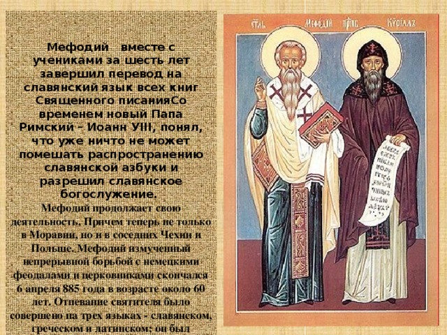   Мефодий вместе с учениками за шесть лет завершил перевод на славянский язык всех книг Священного писанияСо временем новый Папа Римский – Иоанн УIII, понял, что уже ничто не может помешать распространению славянской азбуки и разрешил славянское богослужение.  Мефодий продолжает свою деятельность. Причем теперь не только в Моравии, но и в соседних Чехии и Польше. Мефодий измученный непрерывной борьбой с немецкими феодалами и церковниками скончался 6 апреля 885 года в возрасте около 60 лет. Отпевание святителя было совершено на трех языках - славянском, греческом и латинском; он был погребен в соборной церкви Велеграда.  