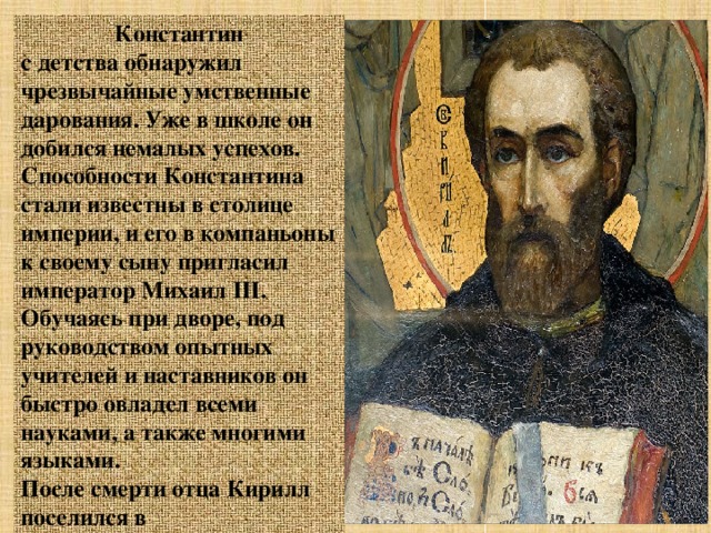 Константин с детства обнаружил чрезвычайные умственные дарования. Уже в школе он добился немалых успехов. Способности Константина стали известны в столице империи, и его в компаньоны к своему сыну пригласил император Михаил ІІІ. Обучаясь при дворе, под руководством опытных учителей и наставников он быстро овладел всеми науками, а также многими языками. После смерти отца Кирилл поселился в Константинополе. Там он учился в имперском университете у крупнейших ученых своего времени. После обучения исполнял обязанности библиотекаря в известнейшем на Востоке соборе святой Софии (