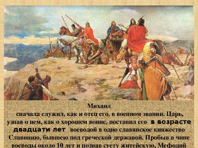 Михаил  сначала служил, как и отец его, в военном звании. Царь, узнав о нем, как о хорошем воине, поставил его  в возрасте двадцати лет воеводой в одно славянское княжество Славинию, бывшею под греческой державой. Пробыв в чине воеводы около 10 лет и познав суету житейскую, Мефодий оставил воеводство и все утехи мира, он ушел в монастырь ,а затем стал игуменом греческого монастыря Полихрон на горе Олимп в Малой Азии.  