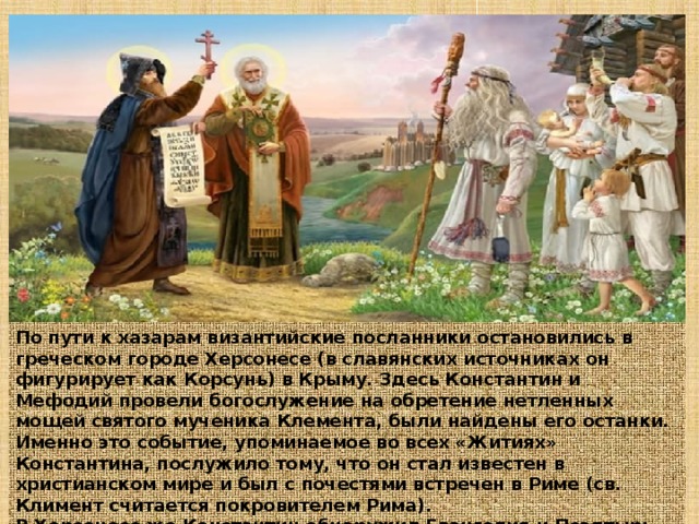 По пути к хазарам византийские посланники остановились в греческом городе Херсонесе (в славянских источниках он фигурирует как Корсунь) в Крыму. Здесь Константин и Мефодий провели богослужение на обретение нетленных мощей святого мученика Клемента, были найдены его останки. Именно это событие, упоминаемое во всех «Житиях» Константина, послужило тому, что он стал известен в христианском мире и был с почестями встречен в Риме (св. Климент считается покровителем Рима). В Херсонесе же Константин обнаружил Евангелия и Псалтырь, написанные «руськыми письмены» 