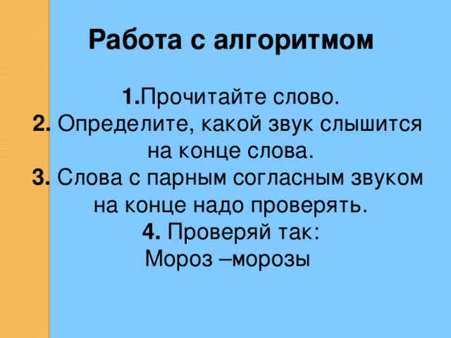 Работа с алгоритмом 1. Прочитайте слово. 2. Определите, какой звук слышится на конце слова. 3. Слова с парным согласным звуком на конце надо проверять. 4. Проверяй так: Мороз –морозы 