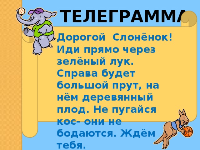 ТЕЛЕГРАММА Дорогой Слонёнок! Иди прямо через зелёный лук. Справа будет большой прут, на нём деревянный плод. Не пугайся кос- они не бодаются. Ждём тебя. 