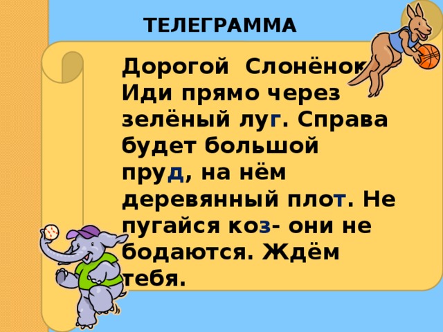 ТЕЛЕГРАММА Дорогой Слонёнок! Иди прямо через зелёный лу г . Справа будет большой пру д , на нём деревянный пло т . Не пугайся ко з - они не бодаются. Ждём тебя. 