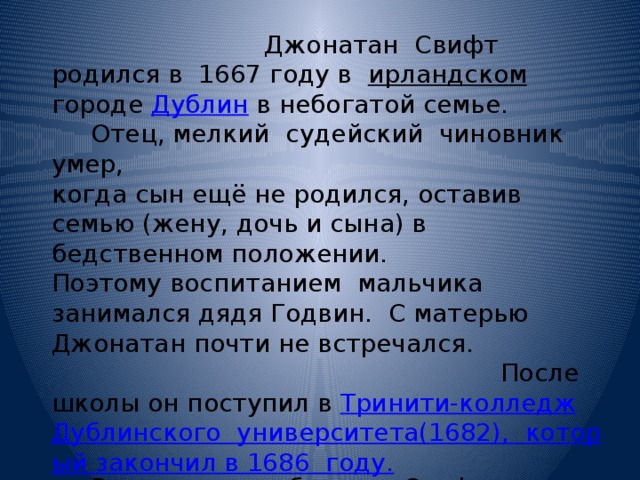  Джонатан Свифт родился в 1667 году в ирландском городе Дублин в небогатой семье.  Отец, мелкий судейский чиновник умер, когда сын ещё не родился, оставив семью (жену, дочь и сына) в бедственном положении. Поэтому воспитанием мальчика занимался дядя Годвин. С матерью Джонатан почти не встречался. После школы он поступил в Тринити-колледж  Дублинского  университета(1682),  который закончил в 1686  году.  В результате обучения Свифт получил степень бакалавра и пожизненное скептическое отношение к научным премудростям. 