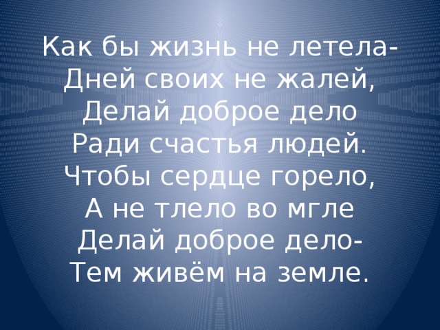 Как бы жизнь не летела-  Дней своих не жалей,  Делай доброе дело  Ради счастья людей.  Чтобы сердце горело,  А не тлело во мгле  Делай доброе дело-  Тем живём на земле. 