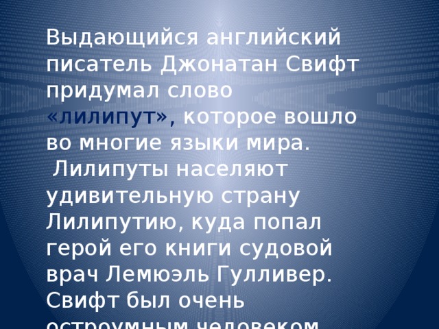 Выдающийся английский писатель Джонатан Свифт придумал слово «лилипут», которое вошло во многие языки мира.  Лилипуты населяют удивительную страну Лилипутию, куда попал герой его книги судовой врач Лемюэль Гулливер. Свифт был очень остроумным человеком. 