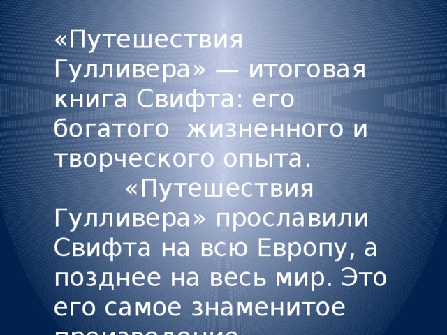 «Путешествия Гулливера» — итоговая книга Свифта: его богатого жизненного и творческого опыта.  «Путешествия Гулливера» прославили Свифта на всю Европу, а позднее на весь мир. Это его самое знаменитое произведение. 