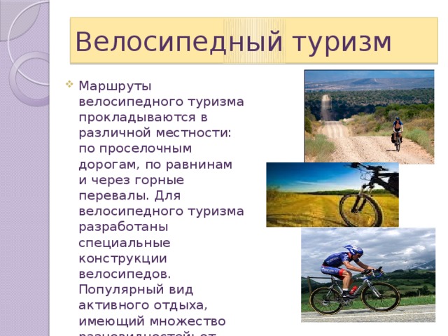 Велосипедный туризм Маршруты велосипедного туризма прокладываются в различной местности: по проселочным дорогам, по равнинам и через горные перевалы. Для велосипедного туризма разработаны специальные конструкции велосипедов. Популярный вид активного отдыха, имеющий множество разновидностей: от небольших прогулок и экскурсий до сложных велосипедных путешествий. 