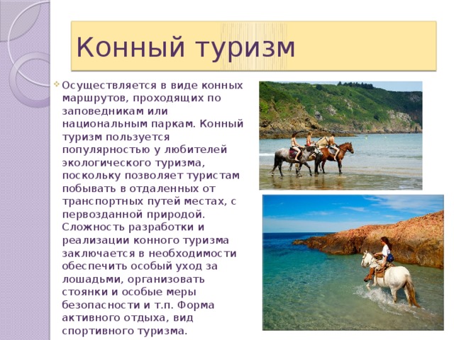 Конный туризм Осуществляется в виде конных маршрутов, проходящих по заповедникам или национальным паркам. Конный туризм пользуется популярностью у любителей экологического туризма, поскольку позволяет туристам побывать в отдаленных от транспортных путей местах, с первозданной природой. Сложность разработки и реализации конного туризма заключается в необходимости обеспечить особый уход за лошадьми, организовать стоянки и особые меры безопасности и т.п. Форма активного отдыха, вид спортивного туризма. 