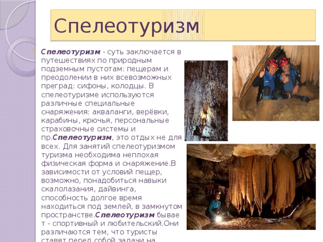 Спелеотуризм Спелеотуризм  - суть заключается в путешествиях по природным подземным пустотам: пещерам и преодолении в них всевозможных преград: сифоны, колодцы. В спелеотуризме используются различные специальные снаряжения: акваланги, верёвки, карабины, крючья, персональные страховочные системы и пр. Спелеотуризм , это отдых не для всех. Для занятий спелеотуризмом туризма необходима неплохая физическая форма и снаряжение.В зависимости от условий пещер, возможно, понадобиться навыки скалолазания, дайвинга, способность долгое время находиться под землей, в замкнутом пространстве. Спелеотуризм  бывает - спортивный и любительский.Они различаются тем, что туристы ставят перед собой задачи на прохождение пещер определенной сложности и приобретение спортивного разряда. 