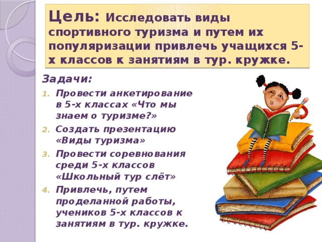 Цель: Исследовать виды спортивного туризма и путем их популяризации привлечь учащихся 5-х классов к занятиям в тур. кружке. Задачи: Провести анкетирование в 5-х классах «Что мы знаем о туризме?» Создать презентацию «Виды туризма» Провести соревнования среди 5-х классов «Школьный тур слёт» Привлечь, путем проделанной работы, учеников 5-х классов к занятиям в тур. кружке. 