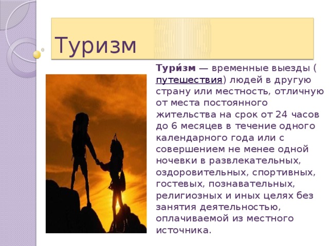 Туризм Тури́зм  — временные выезды ( путешествия ) людей в другую страну или местность, отличную от места постоянного жительства на срок от 24 часов до 6 месяцев в течение одного календарного года или с совершением не менее одной ночевки в развлекательных, оздоровительных, спортивных, гостевых, познавательных, религиозных и иных целях без занятия деятельностью, оплачиваемой из местного источника. 
