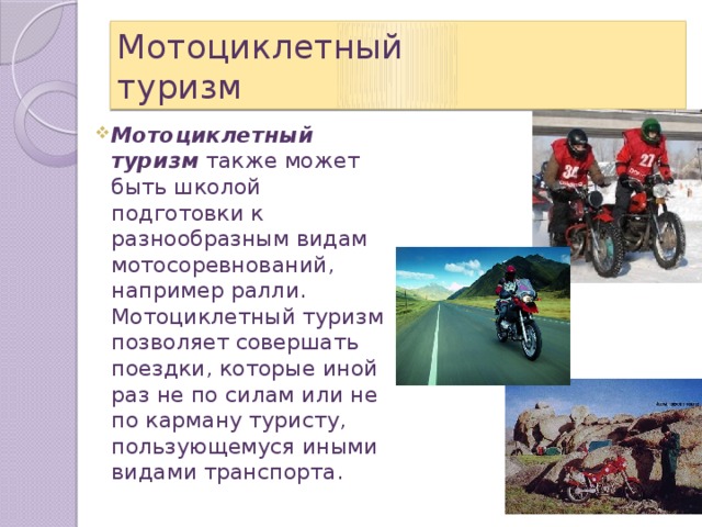 Мотоциклетный  туризм Мотоциклетный туризм  также может быть школой подготовки к разнообразным видам мотосоревнований, например ралли. Мотоциклетный туризм позволяет совершать поездки, которые иной раз не по силам или не по карману туристу, пользующемуся иными видами транспорта. 