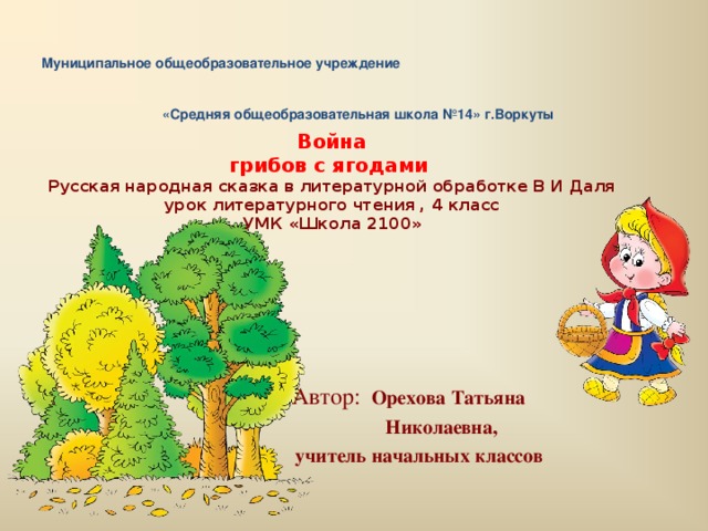 Муниципальное общеобразовательное учреждение «Средняя общеобразовательная школа №14» г.Воркуты    Война  грибов с ягодами   Русская народная сказка в литературной обработке В И Даля  урок литературного чтения , 4 класс  УМК «Школа 2100»    Автор:  Орехова Татьяна  Николаевна,  учитель начальных классов