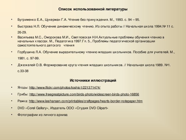 Список использованной литературы   Бугрименко Е.А., Цукерман Г.А. Чтение без принуждения. М., 1993. с. 94 – 95. Быстрова Н.Л. Обучение динамическому чтению. Из опыта работы // Начальная школа 1994.№ 11 с. 26-29. Васильева М.С., Оморокова М.И., Светловская Н.Н.Актуальные проблемы обучения чтению в начальных классах. М., Педагогика 1997.Гл. 5., Проблемы педагогической организации самостоятельного детского  чтения Горбушина Л.А. Обучение выразительному чтению младших школьников. Пособие для учителей. М., 1981. с. 97-99. Джежелей О.В. Формирование круга чтения младших школьников. // Начальная школа 1989. №1. с.33-38   Источники иллюстраций Ягоды: http://www.flickr.com/photos/toshio1/221371474/ Грибы: http://www.freegreatpicture.com/birds-photo/widescreen-birds-photo-16856 Рамка: http://www.leehansen.com/printables/craftpages/hearts-border-notepaper.htm DVD «Corel Gallary», Издатель ООО « Студия DVD Clipart» Фотографии из личного архива  