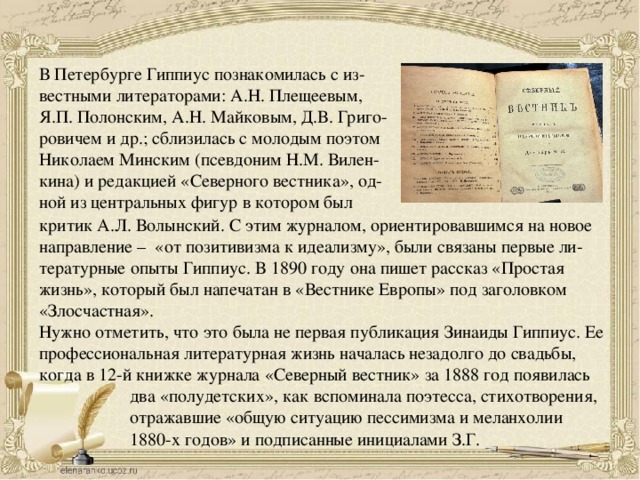 В Петербурге Гиппиус познакомилась с из- вестными литераторами: А.Н. Плещеевым, Я.П. Полонским, А.Н. Майковым, Д.В. Григо- ровичем и др.; сблизилась с молодым поэтом Николаем Минским (псевдоним Н.М. Вилен- кина) и редакцией «Северного вестника», од- ной из центральных фигур в котором был критик А.Л. Волынский. С этим журналом, ориентировавшимся на новое направление – «от позитивизма к идеализму», были связаны первые ли- тературные опыты Гиппиус. В 1890 году она пишет рассказ «Простая жизнь», который был напечатан в «Вестнике Европы» под заголовком «Злосчастная». Нужно отметить, что это была не первая публикация Зинаиды Гиппиус. Ее профессиональная литературная жизнь началась незадолго до свадьбы, когда в 12-й книжке журнала «Северный вестник» за 1888 год появилась два «полудетских», как вспоминала поэтесса, стихотворения, отражавшие «общую ситуацию пессимизма и меланхолии 1880-х годов» и подписанные инициалами З.Г. 