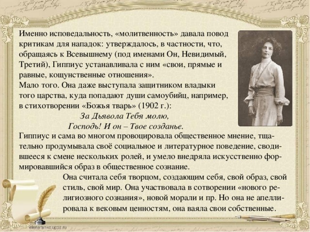 Именно исповедальность, «молитвенность» давала повод критикам для нападок: утверждалось, в частности, что, обращаясь к Всевышнему (под именами Он, Невидимый, Третий), Гиппиус устанавливала с ним «свои, прямые и равные, кощунственные отношения».  Мало того. Она даже выступала защитником владыки того царства, куда попадают души самоубийц, например, в стихотворении «Божья тварь» (1902 г.):  За Дьявола Тебя молю,   Господь! И он – Твое созданье . Гиппиус и сама во многом провоцировала общественное мнение, тща- тельно продумывала своё социальное и литературное поведение, своди- вшееся к смене нескольких ролей, и умело внедряла искусственно фор- мировавшийся образ в общественное сознание. Она считала себя творцом, создающим себя, свой образ, свой стиль, свой мир. Она участвовала в сотворении «нового ре- лигиозного сознания», новой морали и пр. Но она не апелли- ровала к вековым ценностям, она ваяла свои собственные.  