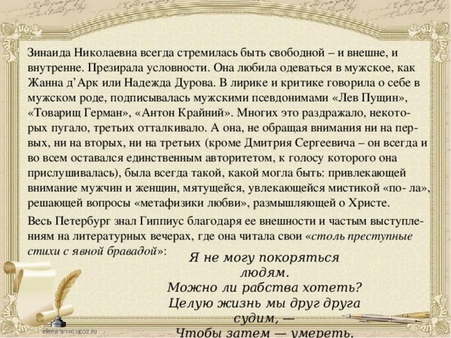 Зинаида Николаевна всегда стремилась быть свободной – и внешне, и внутренне. Презирала условности. Она любила одеваться в мужское, как Жанна д’Арк или Надежда Дурова. В лирике и критике говорила о себе в мужском роде, подписывалась мужскими псевдонимами «Лев Пущин», «Товарищ Герман», «Антон Крайний». Многих это раздражало, некото- рых пугало, третьих отталкивало. А она, не обращая внимания ни на пер- вых, ни на вторых, ни на третьих (кроме Дмитрия Сергеевича – он всегда и во всем оставался единственным авторитетом, к голосу которого она прислушивалась), была всегда такой, какой могла быть: привлекающей внимание мужчин и женщин, мятущейся, увлекающейся мистикой «по- ла», решающей вопросы «метафизики любви», размышляющей о Христе. Весь Петербург знал Гиппиус благодаря ее внешности и частым выступле- ниям на литературных вечерах, где она читала свои « столь преступные стихи с явной бравадой »: Я не могу покоряться людям.  Можно ли рабства хотеть?  Целую жизнь мы друг друга судим, —  Чтобы затем — умереть. 