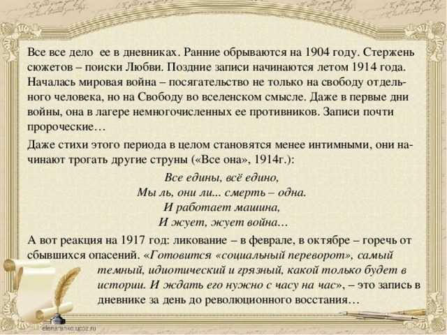 Все все дело ее в дневниках. Ранние обрываются на 1904 году. Стержень сюжетов – поиски Любви. Поздние записи начинаются летом 1914 года. Началась мировая война – посягательство не только на свободу отдель- ного человека, но на Свободу во вселенском смысле. Даже в первые дни войны, она в лагере немногочисленных ее противников. Записи почти пророческие… Даже стихи этого периода в целом становятся менее интимными, они на- чинают трогать другие струны («Все она», 1914г.): Все едины, всё едино,   Мы ль, они ли... смерть – одна.   И работает машина,   И жует, жует война… А вот реакция на 1917 год: ликование – в феврале, в октябре – горечь от сбывшихся опасений. « Готовится «социальный переворот», самый темный, идиотический и грязный, какой только будет в истории. И ждать его нужно с часу на час », – это запись в дневнике за день до революционного восстания… 