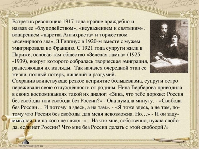 Встретив революцию 1917 года крайне враждебно и назвав ее «блудодейством», «неуважением к святыням», воцарением «царства Антихриста» и торжеством «всемирного зла», З.Гиппиус в 1920-м вместе с мужем эмигрировала во Францию. С 1921 года супруги жили в Париже, основав там общество «Зеленая лампа» (1925 -1939), вокруг которого собралась творческая эмиграция, разделяющая их взгляды. Так начался очередной этап ее жизни, полный потерь, лишений и раздумий. Сохранив воинствующе резкое неприятие большевизма, супруги остро переживали свою отчуждённость от родины. Нина Берберова приводила в своих воспоминаниях такой их диалог: «Зина, что тебе дороже: Россия без свободы или свобода без России?» - Она думала минуту. - «Свобода без России… И потому я здесь, а не там». - «Я тоже здесь, а не там, по- тому что Россия без свободы для меня невозможна. Но…» - И он заду- мывался, ни на кого не глядя. «…На что мне, собственно, нужна свобо- да, если нет России? Что мне без России делать с этой свободой?» 