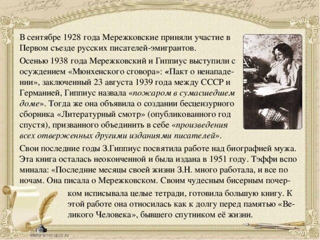 В сентябре 1928 года Мережковские приняли участие в Первом съезде русских писателей-эмигрантов. Осенью 1938 года Мережковский и Гиппиус выступили с осуждением «Мюнхенского сговора»:  « Пакт о ненападе- нии», заключенный 23 августа 1939 года между СССР и Германией, Гиппиус назвала « пожаром в сумасшедшем доме ». Тогда же она объявила о создании бесцензурного сборника «Литературный смотр» (опубликованного год спустя), призванного объединить в себе « произведения всех отверженных другими изданиями писателей ».  Свои последние годы З.Гиппиус посвятила работе над биографией мужа. Эта книга осталась неоконченной и была издана в 1951 году. Тэффи вспо минала: «Последние месяцы своей жизни З.Н. много работала, и все по ночам. Она писала о Мережковском. Своим чудесным бисерным почер- ком исписывала целые тетради, готовила большую книгу. К этой работе она относилась как к долгу перед памятью «Ве- ликого Человека», бывшего спутником её жизни. 