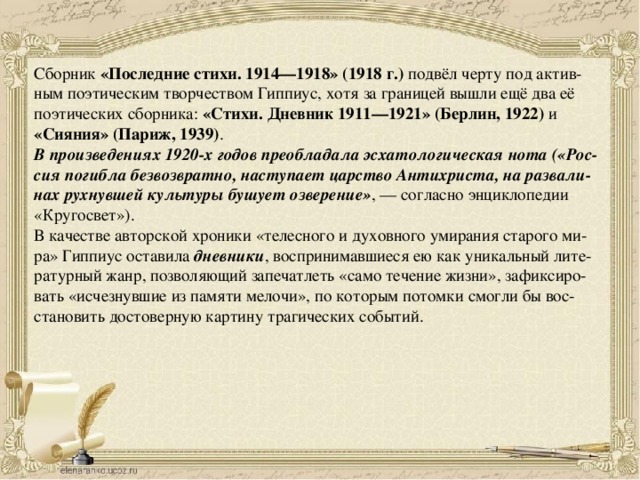 Сборник  «Последние стихи. 1914—1918» (1918 г.)  подвёл черту под актив- ным поэтическим творчеством Гиппиус, хотя за границей вышли ещё два её поэтических сборника:  «Стихи. Дневник 1911—1921» (Берлин, 1922) и «Сияния» (Париж, 1939) .  В произведениях 1920-х годов преобладала эсхатологическая нота («Рос- сия погибла безвозвратно, наступает царство Антихриста, на развали- нах рухнувшей культуры бушует озверение» , — согласно энциклопедии «Кругосвет»). В качестве авторской хроники «телесного и духовного умирания старого ми- ра» Гиппиус оставила  дневники , воспринимавшиеся ею как уникальный лите- ратурный жанр, позволяющий запечатлеть «само течение жизни», зафиксиро- вать «исчезнувшие из памяти мелочи», по которым потомки смогли бы вос- становить достоверную картину трагических событий. 