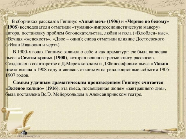  В сборниках рассказов Гиппиус  «Алый меч» (1906)  и  «Чёрное по белому» (1908)  исследователи отметили «туманно-импрессионистическую манеру» автора, постановку проблем богоискательства, любви и пола («Влюблен- ные», «Вечная «женскость», «Двое – один); снова отметили влияние Достоевского («Иван Иванович и черт»).    В 1900-х годах Гиппиус заявила о себе и как драматург: ею была написана пьеса  «Святая кровь» (1900) , которая вошла в третью книгу рассказов. Созданная в соавторстве с Д.Мережковским и Д.Философовым пьеса «Маков цвет»  вышла в 1908 году и явилась откликом на революционные события 1905-1907 годов.  Самым удачным драматическим произведением Гиппиус считается «Зелёное кольцо» (1916) ; эта пьеса, посвящённая людям «завтрашнего дня», была поставлена Вс.Э. Мейерхольдом в Александринском театре. 