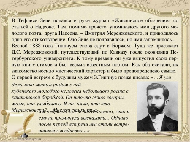 В Тифлисе Зине попался в руки журнал «Живописное обозрение» со статьей о Надсоне. Там, помимо прочего, упоминалось имя другого мо- лодого поэта, друга Надсона, – Дмитрия Мережковского, и приводилось одно его стихотворение. Оно Зине не понравилось, но имя запомнилось... Весной 1888 года Гиппиусы снова едут в Боржом. Туда же приезжает Д.С. Мережковский, путешествующий по Кавказу после окончания Пе- тербургского университета. К тому времени он уже выпустил свою пер- вую книгу стихов и был весьма известным поэтом. Как оба считали, их знакомство носило мистический характер и было предопределено свыше. О первой встрече с будущим мужем З.Гиппиус позже писала: «… Я уви- дела мою мать и рядом с ней — худенького молодого человека небольшого роста с каштановой бородкой. Он что-то живо говорил маме, она улыбалась. Я по- няла, что это Мережковский… Мне его стихи каза- лись гораздо хуже надсоновских, что я ему не преминула высказать… Однако после первой встречи мы стали встре- чаться ежедневно…» 