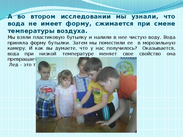 А во втором исследовании мы узнали, что вода не имеет форму, сжимается при смене температуры воздуха.  Мы взяли пластиковую бутылку и налили в нее чистую воду. Вода приняла форму бутылки. Затем мы поместили ее в морозильную камеру. И как вы думаете, что у нас получилось? Оказывается, вода при низкой температуре меняет свое свойство она превращается в лед и расширяется.  Лед – это твердая вода. Вот посмотрите. 