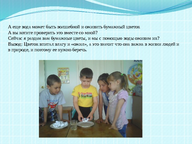 А еще вода может быть волшебной и оживить бумажный цветок А вы хотите проверить это вместе со мной? Сейчас я раздам вам бумажные цветы, и мы с помощью воды оживим их? Вывод: Цветок впитал влагу и «ожил», а это значит что она важна в жизни людей и в природе, и поэтому ее нужно беречь. 