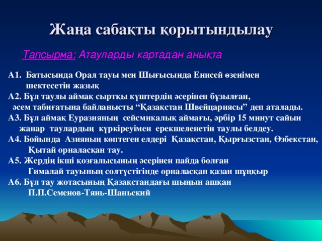 Жаңа сабақты қорытындылау Тапсырма: Атауларды картадан анықта А1. Батысында Орал тауы мен Шығысында Енисей өзенімен  шектесетін жазық А2. Бұл таулы аймақ сыртқы күштердің әсерінен бұзылған,  әсем табиғатына байланысты “Қазақстан Швейцариясы” деп аталады. А3. Бұл аймақ Еуразияның сейсмикалық аймағы, әрбір 15 минут сайын  жанар таулардың күркіреуімен ерекшеленетін таулы белдеу. А4. Бойында Азияның көптеген елдері Қазақстан, Қырғызстан, Өзбекстан,  Қытай орналасқан тау. А5. Жердің ікші қозғалысының әсерінен пайда болған  Гималай тауының солтүстігінде орналасқан қазан шұңқыр А6. Бұл тау жотасының Қазақстандағы шыңын ашқан  П.П.Семенов-Тянь-Шаньский 