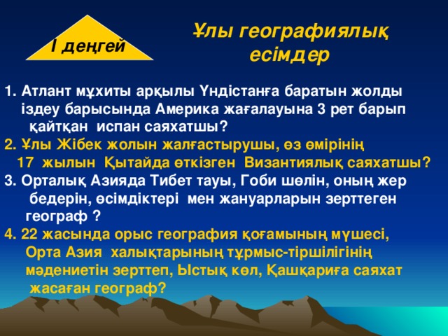 І деңгей Ұлы географиялық есімдер Атлант мұхиты арқылы Үндістанға баратын жолды  іздеу барысында Америка жағалауына 3 рет барып  қайтқан испан саяхатшы? 2.  Ұлы Жібек жолын жалғастырушы, өз өмірінің  17 жылын Қытайда өткізген Византиялық саяхатшы? 3. Орталық Азияда Тибет тауы, Гоби шөлін, оның жер  бедерін, өсімдіктері мен жануарларын зерттеген  географ ? 4.  22 жасында орыс география қоғамының мүшесі,  Орта Азия халықтарының тұрмыс-тіршілігінің  мәдениетін зерттеп, Ыстық көл, Қашқариға саяхат  жасаған географ? 