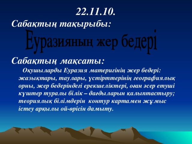 22 .11.10. Сабақтың тақырыбы:   Сабақтың мақсаты:  Оқушыларды Еуразия материгінің жер бедері: жазықтары, таулары, үстірттерінің географиялық орны, жер бедеріндегі ерекшеліктері, оған әсер етуші күштер туралы білік – дағдыларын қалыптастыру; теориялық білімдерін контур картамен жұмыс істеу арқылы ой-өрісін дамыту.  