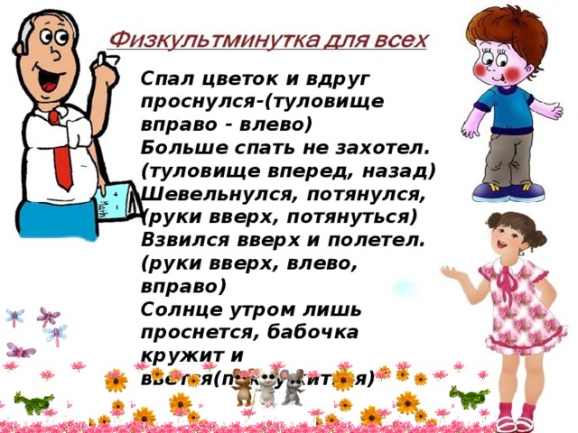 Спал цветок и вдруг проснулся-(туловище вправо - влево) Больше спать не захотел. (туловище вперед, назад) Шевельнулся, потянулся, (руки вверх, потянуться) Взвился вверх и полетел. (руки вверх, влево, вправо) Солнце утром лишь проснется, бабочка кружит и вьется(покружиться) 