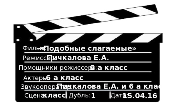 «Подобные слагаемые» Фильм: Пичкалова Е.А. Режиссер: 6 а класс Помощники режиссера: 6 а класс Актеры: Пичкалова Е.А. и 6 а класс Звукооператор: класс Дата: 1 15.04.16 Дубль: Сцена: 