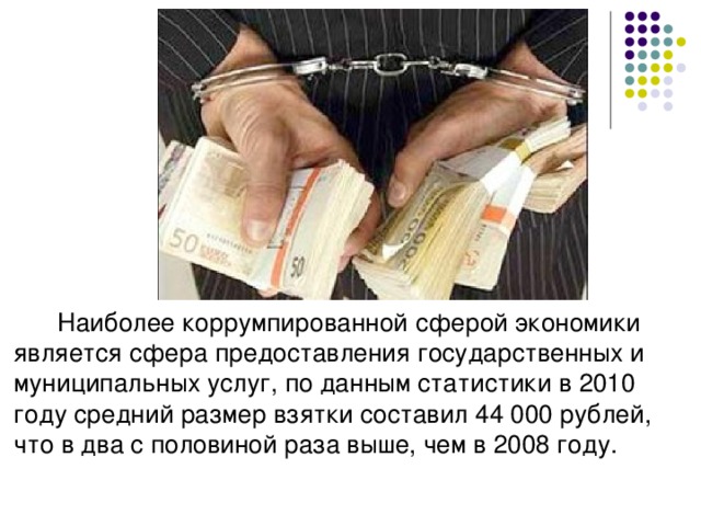 Наиболее коррумпированной сферой экономики является сфера предоставления государственных и муниципальных услуг, по данным статистики в 2010 году средний размер взятки составил 44 000 рублей, что в два с половиной раза выше, чем в 2008 году.