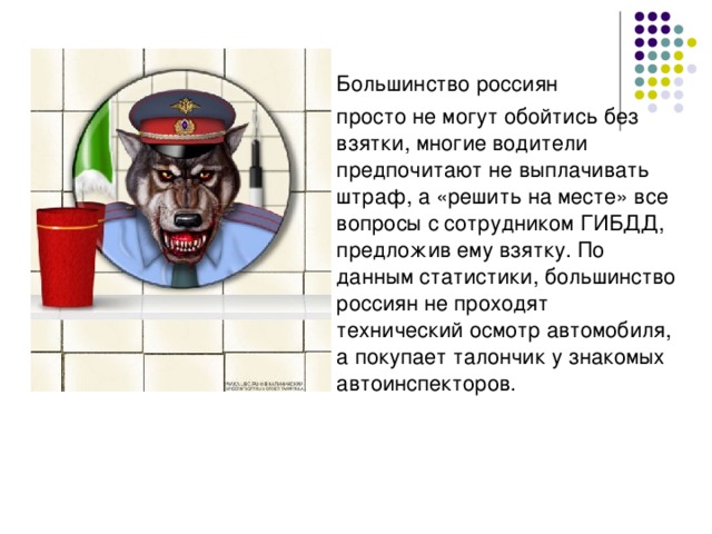 Большинство россиян  просто не могут обойтись без взятки, многие водители предпочитают не выплачивать штраф, а «решить на месте» все вопросы с сотрудником ГИБДД, предложив ему взятку. По данным статистики, большинство россиян не проходят технический осмотр автомобиля, а покупает талончик у знакомых автоинспекторов.