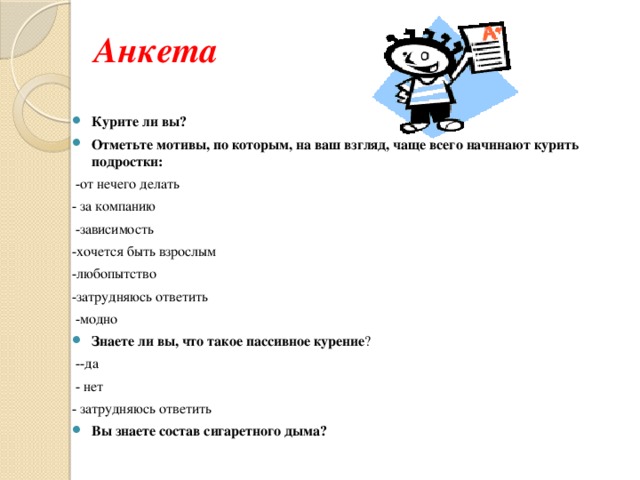 Анкета Курите ли вы? Отметьте мотивы, по которым, на ваш взгляд, чаще всего начинают курить подростки:  -от нечего делать - за компанию  -зависимость -хочется быть взрослым -любопытство -затрудняюсь ответить  -модно Знаете ли вы, что такое пассивное курение ?  --да  - нет - затрудняюсь ответить Вы знаете состав сигаретного дыма? 