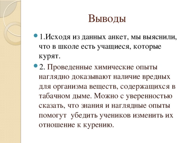 Выводы 1.Исходя из данных анкет, мы выяснили, что в школе есть учащиеся, которые курят. 2. Проведенные химические опыты наглядно доказывают наличие вредных для организма веществ, содержащихся в табачном дыме. Можно с уверенностью сказать, что знания и наглядные опыты помогут убедить учеников изменить их отношение к курению. 