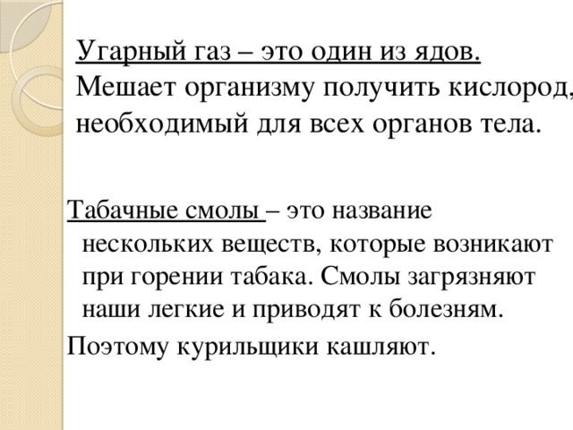 Угарный газ – это один из ядов.  Мешает организму получить кислород, необходимый для всех органов тела. Табачные смолы – это название нескольких веществ, которые возникают при горении табака. Смолы загрязняют наши легкие и приводят к болезням. Поэтому курильщики кашляют. 