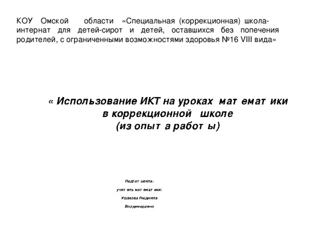 КОУ Омской области  «Специальная (коррекционная) школа- интернат для детей-сирот и детей, оставшихся без попечения родителей, с ограниченными возможностями здоровья №16 VIII вида» « Использование ИКТ на уроках математики в коррекционной школе  (из опыта работы) « Использование ИКТ на уроках математики в коррекционной школе  (из опыта работы) « Использование ИКТ на уроках математики в коррекционной школе  (из опыта работы)  Подготовила:  учитель математики:  Ушакова Людмила  Владимировна  Подготовила:  учитель математики:  Ушакова Людмила  Владимировна  Подготовила:  учитель математики:  Ушакова Людмила  Владимировна Автор шаблона: Скрипчук Галина Автор шаблона: Скрипчук Галина Автор шаблона: Скрипчук Галина 