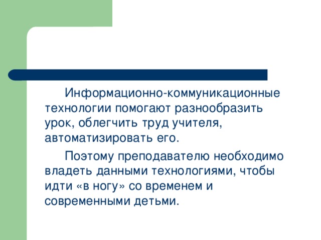    Информационно-коммуникационные технологии помогают разнообразить урок, облегчить труд учителя, автоматизировать его.   Поэтому преподавателю необходимо владеть данными технологиями, чтобы идти «в ногу» со временем и современными детьми. 
