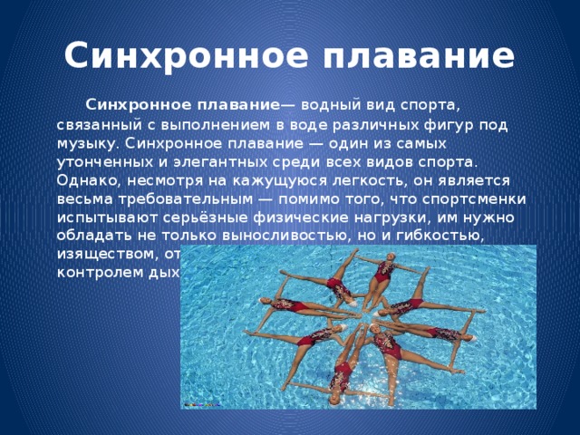 Синхронное плавание   Синхронное плавание — водный вид спорта, связанный с выполнением в воде различных фигур под музыку. Синхронное плавание — один из самых утонченных и элегантных среди всех видов спорта. Однако, несмотря на кажущуюся легкость, он является весьма требовательным — помимо того, что спортсменки испытывают серьёзные физические нагрузки, им нужно обладать не только выносливостью, но и гибкостью, изяществом, отточенным мастерством и исключительным контролем дыхания. 