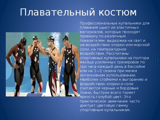 Плавательный костюм   Профессиональные купальники для плавания шьют из эластичных материалов, которые проходят проверку по различным показателям: выдержка на свет и на воздействие хлорки или морской соли, на температурное воздействие. Рассчитаны спортивные купальники на полтора месяца усиленных тренировок по три часа каждый день в бассейне или на 1—2 сезона при менее интенсивном использовании. Наиболее стойкими к выгоранию и воздействию хлорки и соли считаются черные и бордовые ткани, быстрее всего теряет яркость голубой цвет. Это практическое замечание часто диктует цветовую гамму спортивным купальникам. 