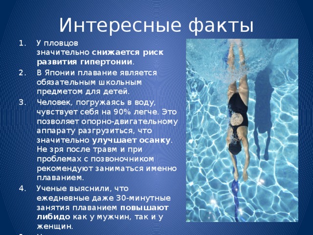 Интересные факты У пловцов значительно  снижается риск развития гипертонии . В Японии плавание является обязательным школьным предметом для детей. Человек, погружаясь в воду, чувствует себя на 90% легче. Это позволяет опорно-двигательному аппарату разгрузиться, что значительно  улучшает осанку . Не зря после травм и при проблемах с позвоночником рекомендуют заниматься именно плаванием. Ученые выяснили, что ежедневные даже 30-минутные занятия плаванием  повышают либидо  как у мужчин, так и у женщин. Новорожденные могут научиться плавать уже на третьей неделе жизни. Но после трех месяцев ребенок теряет способность держаться на воде. 