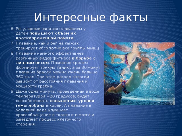 Интересные факты 6.  Регулярные занятия плаванием у детей  повышают объем их кратковременной памяти . 7.  Плавание, как и бег на лыжах, тренирует абсолютно все группы мышц. 8.  Плавание намного эффективнее различных видов фитнеса  в борьбе с лишним весом . Плавание кролем формирует тонкую талию, а за 30 минут плавания брасом можно сжечь больше 360 ккал. При этом расход энергии зависит от расстояния плавания и мощности гребка. 9.  Даже одна минута, проведенная в воде температурой +20 градусов, будет способствовать  повышению уровня гемоглобина  в крови. А плавание в холодной воде улучшает кровообращение в тканях и в мозге и замедляет процесс клеточного старения. 