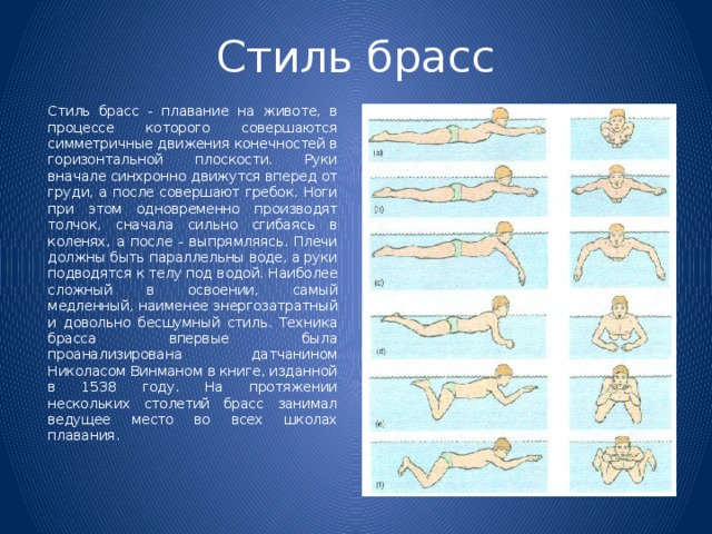 Стиль брасс   Стиль брасс - плавание на животе, в процессе которого совершаются симметричные движения конечностей в горизонтальной плоскости. Руки вначале синхронно движутся вперед от груди, а после совершают гребок. Ноги при этом одновременно производят толчок, сначала сильно сгибаясь в коленях, а после - выпрямляясь. Плечи должны быть параллельны воде, а руки подводятся к телу под водой. Наиболее сложный в освоении, самый медленный, наименее энергозатратный и довольно бесшумный стиль. Техника брасса впервые была проанализирована датчанином Николасом Винманом в книге, изданной в 1538 году. На протяжении нескольких столетий брасс занимал ведущее место во всех школах плавания. 
